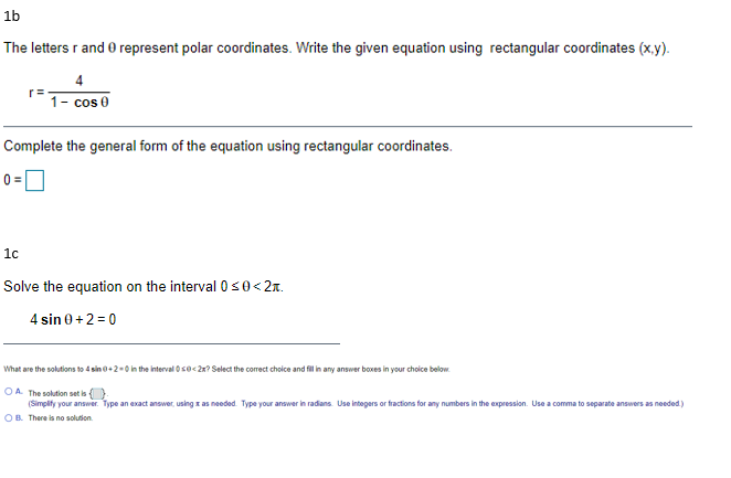 **1b**

The letters \( r \) and \( \theta \) represent polar coordinates. Write the given equation using rectangular coordinates (x, y).

\[ r = \frac{4}{1 - \cos \theta} \]

Complete the general form of the equation using rectangular coordinates.

\[ 0 = \] \_\_\_\_

---

**1c**

Solve the equation on the interval \( 0 \leq \theta < 2\pi \).

\[ 4 \sin \theta + 2 = 0 \]

What are the solutions to \( 4 \sin \theta + 2 = 0 \) in the interval \( 0 \leq \theta < 2\pi \)? Select the correct choice and fill in any answer boxes in your choice below.

- **A.** The solution set is \{ \_\_\_ \}.

  (Simplify your answer. Type an exact answer, using \(\pi\) as needed. Type your answer in radians. Use integers or fractions for any numbers in the expression. Use a comma to separate answers as needed.)

- **B.** There is no solution.