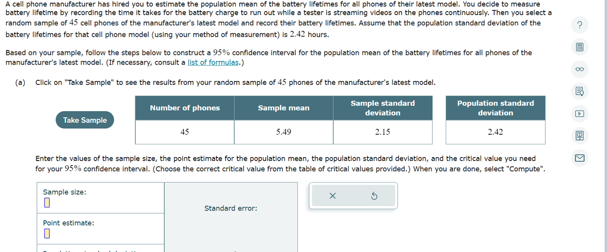 A cell phone manufacturer has hired you to estimate the population mean of the battery lifetimes for all phones of their latest model. You decide to measure
battery lifetime by recording the time it takes for the battery charge to run out while a tester is streaming videos on the phones continuously. Then you select a
random sample of 45 cell phones of the manufacturer's latest model and record their battery lifetimes. Assume that the population standard deviation of the
battery lifetimes for that cell phone model (using your method of measurement) is 2.42 hours.
Based on your sample, follow the steps below to construct a 95% confidence interval for the population mean of the battery lifetimes for all phones of the
manufacturer's latest model. (If necessary, consult a list of formulas.)
(a) Click on "Take Sample" to see the results from your random sample of 45 phones of the manufacturer's latest model.
Take Sample
Sample size:
Number of phones
Point estimate:
45
Sample mean
Standard error:
5.49
Sample standard
x
deviation
2.15
Enter the values of the sample size, the point estimate for the population mean, the population standard deviation, and the critical value you need
for your 95% confidence interval. (Choose the correct critical value from the table of critical values provided.) When you are done, select "Compute".
Population standard
deviation
2.42
A
oo
A BI.
▷