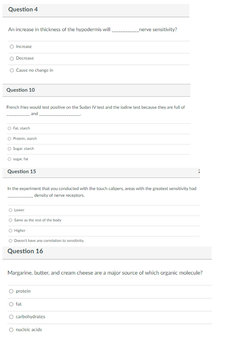 ### Exam Questions

#### Question 4
**An increase in thickness of the hypodermis will _________ nerve sensitivity?**

- Increase
- Decrease
- Cause no change in

#### Question 10
**French fries would test positive on the Sudan IV test and the iodine test because they are full of ____________ and _________________.**

- Fat, starch
- Protein, starch
- Sugar, starch
- Sugar, fat

#### Question 15
**In the experiment that you conducted with the touch calipers, areas with the greatest sensitivity had __________ density of nerve receptors.**

- Lower
- Same as the rest of the body
- Higher
- Doesn’t have any correlation to sensitivity.

#### Question 16
**Margarine, butter, and cream cheese are a major source of which organic molecule?**

- protein
- fat
- carbohydrates
- nucleic acids

There are no graphs or diagrams included in this image. The questions appear in a typical multiple-choice format used in educational assessments to evaluate students' knowledge of various topics in biology and nutrition.