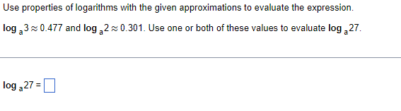 Use properties of logarithms with the given approximations to evaluate the expression.
log 3 0.477 and log ,2x 0.301. Use one or both of these values to evaluate log 27.
log 27 =
