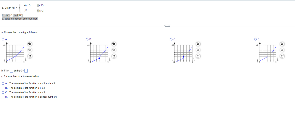 4х - 3
if xs3
a. Graph f(x) =
if x>3
b. Find f(1) and f(4).
State the domain of the function.
a. Choose the correct graph below.
O A.
OB.
OC.
OD.
Ay
40-
Ay
40-
AY
40-
Ay
40-
b. f(1) = and f(4) = |
c. Choose the correct answer below.
O A. The domain of the function is x<3 and x> 3.
O B. The domain of the function is xs3.
O C. The domain of the function is x> 3.
O D. The domain of the function is all real numbers.
