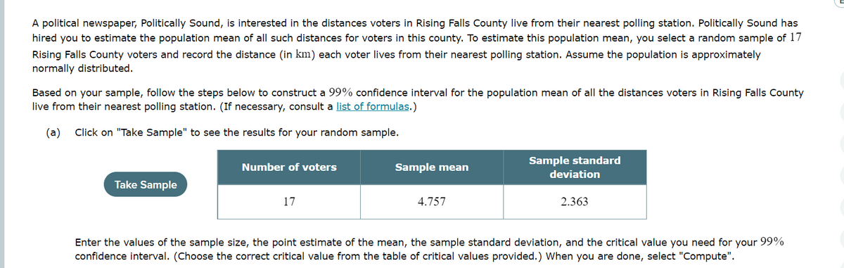 A political newspaper, Politically Sound, is interested in the distances voters in Rising Falls County live from their nearest polling station. Politically Sound has
hired you to estimate the population mean of all such distances for voters in this county. To estimate this population mean, you select a random sample of 17
Rising Falls County voters and record the distance (in km) each voter lives from their nearest polling station. Assume the population is approximately
normally distributed.
Based on your sample, follow the steps below to construct a 99% confidence interval for the population mean of all the distances voters in Rising Falls County
live from their nearest polling station. (If necessary, consult a list of formulas.)
(a) Click on "Take Sample" to see the results for your random sample.
Take Sample
Number of voters
17
Sample mean
4.757
Sample standard
deviation
2.363
Enter the values of the sample size, the point estimate of the mean, the sample standard deviation, and the critical value you need for your 99%
confidence interval. (Choose the correct critical value from the table of critical values provided.) When you are done, select "Compute".