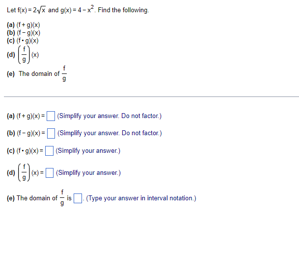 Let f(x) = 2/x and g(x) = 4 -x. Find the following.
(a) (f + g)(x)
(b) (f- g)(x)
(c) (f• g)(x)
(d)
(x)
f
(e) The domain of
(a) (f+ g)(x) = (Simplify your answer. Do not factor.)
(b) (f - g)(x) =| (Simplify your answer. Do not factor.)
(c) (f• g)(x) =(Simplify your answer.)
(d)
(x) = (Simplify your answer.)
f
(e) The domain of – is
-(Type your answer in interval notation.)
