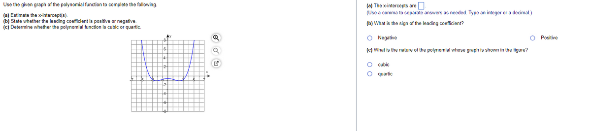 Use the given graph of the polynomial function to complete the following.
(a) The x-intercepts are
(Use a comma to separate answers as needed. Type an integer or a decimal.)
(a) Estimate the x-intercept(s).
(b) State whether the leading coefficient is positive or negative.
(c) Determine whether the polynomial function is cubic or quartic.
(b) What is the sign of the leading coefficient?
Ay
O Negative
Positive
(c) What is the nature of the polynomial whose graph is shown in the figure?
O cubic
quartic
