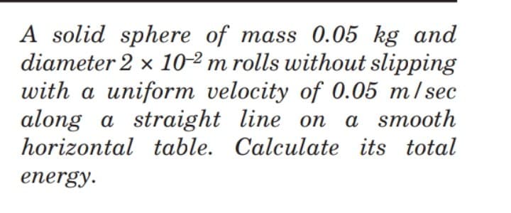 A solid sphere of mass 0.05 kg and
diameter 2 x 10-2 m rolls without slipping
with a uniform velocity of 0.05 m/ sec
along a straight line on
horizontal table. Calculate its total
a smooth
energy.
