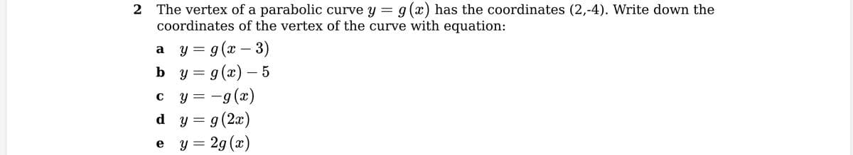 2
The vertex of a parabolic curve y = g(x) has the coordinates (2,-4). Write down the
coordinates of the vertex of the curve with equation:
y = g(x − 3)
y = g(x)-5
a
b
C
y=-g(x)
d y = g(2x)
y = 2g (x)
e