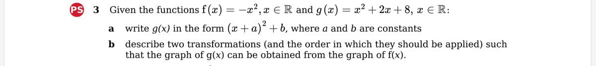 −x², x = R and g(x) = x² + 2x + 8, x € R:
a
write g(x) in the form (x + a)² +b, where a and b are constants
b describe two transformations (and the order in which they should be applied) such
that the graph of g(x) can be obtained from the graph of f(x).
PS 3 Given the functions f(x)
=