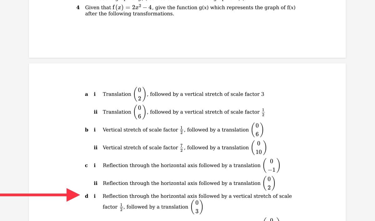 4 Given that f(x) = 2x² — 4, give the function g(x) which represents the graph of f(x)
after the following transformations.
a i Translation
ii Translation
bi
ci
"
followed by a vertical stretch of scale factor 3
di
followed by a vertical stretch of scale factor
ii Vertical stretch of scale factor, followed by a translation
Vertical stretch of scale factor, followed by a translation 6
(10)
Reflection through the horizontal axis followed by a translation
ii Reflection through the horizontal axis followed by a translation (29)
Reflection through the horizontal axis followed by a vertical stretch of scale
factor, followed by a translation