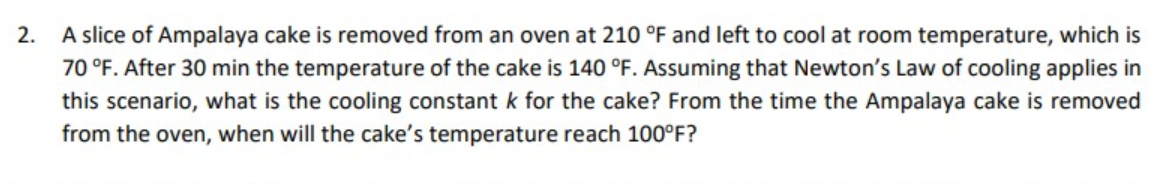 2.
A slice of Ampalaya cake is removed from an oven at 210 °F and left to cool at room temperature, which is
70 °F. After 30 min the temperature of the cake is 140 °F. Assuming that Newton's Law of cooling applies in
this scenario, what is the cooling constant k for the cake? From the time the Ampalaya cake is removed
from the oven, when will the cake's temperature reach 100°F?