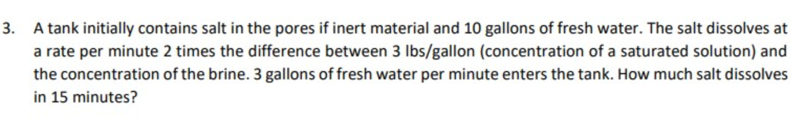 3.
A tank initially contains salt in the pores if inert material and 10 gallons of fresh water. The salt dissolves at
a rate per minute 2 times the difference between 3 lbs/gallon (concentration of a saturated solution) and
the concentration of the brine. 3 gallons of fresh water per minute enters the tank. How much salt dissolves
in 15 minutes?