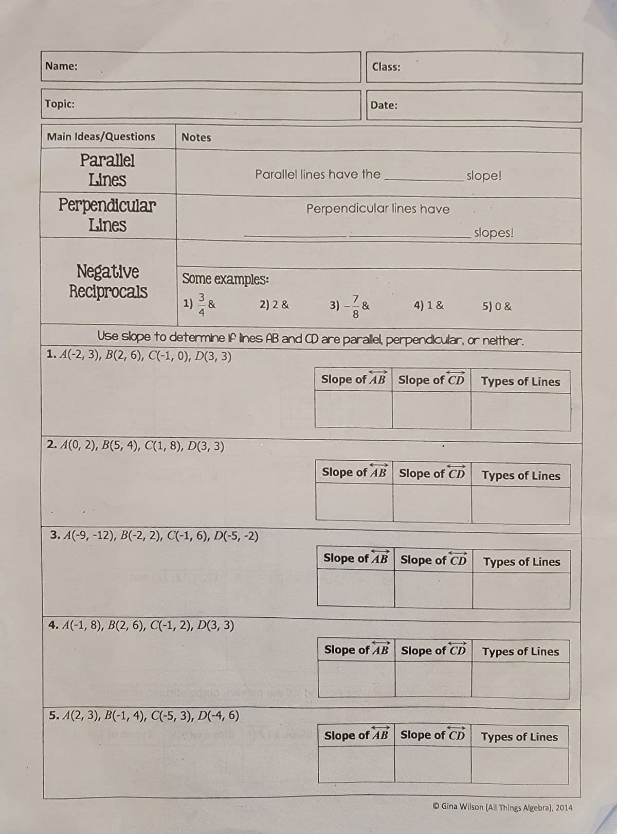 Name:
Topic:
Main Ideas/Questions
Parallel
Lines
Perpendicular
Lines
Negative
Reciprocals
Notes
Some examples:
1) ³/8
&
4
1. A(-2, 3), B(2, 6), C(-1, 0), D(3, 3)
2. A(0, 2), B(5, 4), C(1, 8), D(3, 3)
3. A(-9, -12), B(-2, 2), C(-1, 6), D(-5, -2)
4. A(-1, 8), B(2, 6), C(-1, 2), D(3, 3)
Parallel lines have the
5. A(2, 3), B(-1, 4), C(-5, 3), D(-4, 6)
2) 2 &
Class:
Date:
Perpendicular lines have
3) -=-=737&
&
8
1
Use slope to determine if lines AB and CD are parallel, perpendicular, or neither.
4) 1 &
Stope of AB Slope of CD
Slope of AB Slope of CD
slope!
Slope of AB Slope of CD Types of Lines
Slope of AB Slope of CD
slopes!
Slope of AB Slope of CD
5)0 &
Types of Lines
Types of Lines
Types of Lines
Types of Lines
Gina Wilson (All Things Algebra), 2014