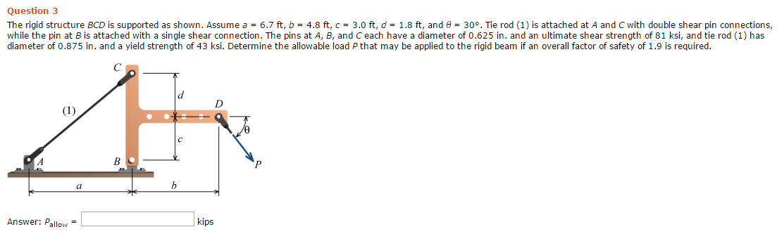 Question 3
The rigid structure BCD is supported as shown. Assume a = 6.7 ft, b = 4.8 ft, c = 3.0 ft, d = 1.8 ft, and e = 30°. Tie rod (1) is attached at A and C with double shear pin connections,
while the pin at B is attached with a single shear connection. The pins at A, B, and C each have a diameter of 0.625 in. and an ultimate shear strength of 81 ksi, and tie rod (1) has
diameter of 0.875 in. and a yield strength of 43 ksi. Determine the allowable load P that may be applied to the rigid beam if an overall factor of safety of 1.9 is required.
(1)
В
Answer: Pallow =
kips
