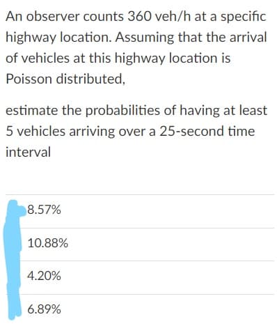 An observer counts 360 veh/h at a specific
highway location. Assuming that the arrival
of vehicles at this highway location is
Poisson distributed,
estimate the probabilities of having at least
5 vehicles arriving over a 25-second time
interval
8.57%
10.88%
4.20%
6.89%
