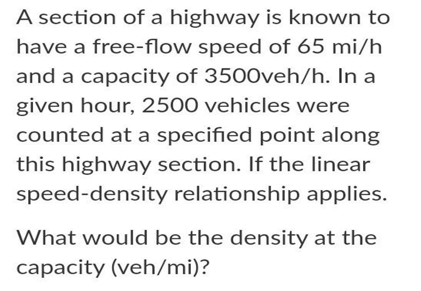 A section of a highway is known to
have a free-flow speed of 65 mi/h
and a capacity of 3500veh/h. In a
given hour, 2500 vehicles were
counted at a specified point along
this highway section. If the linear
speed-density relationship applies.
What would be the density at the
capacity (veh/mi)?
