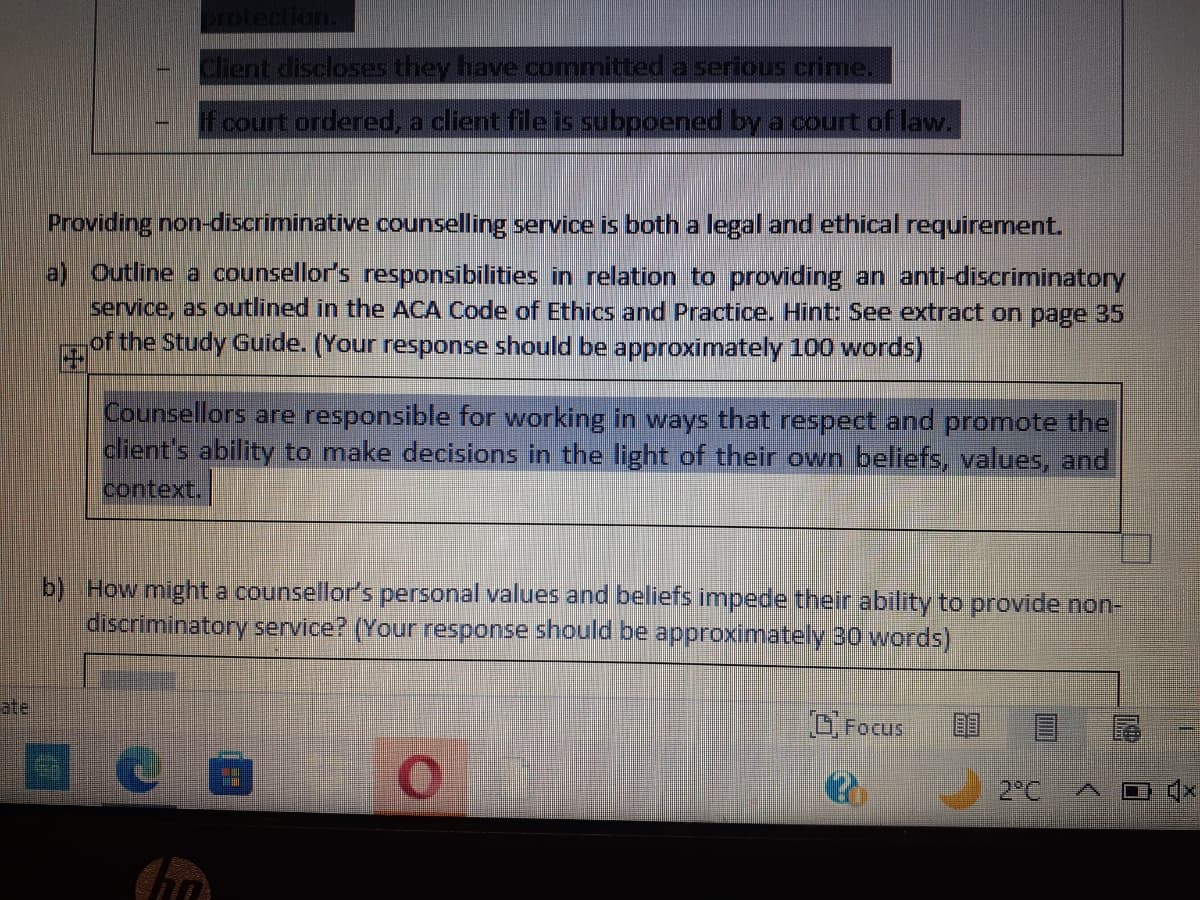 ate
Client discloses they have committed a serious crime.
If court ordered, a client file is subpoened by a court of law.
Providing non-discriminative counselling service is both a legal and ethical requirement.
a) Outline a counsellor's responsibilities in relation to providing an anti-discriminatory
service, as outlined in the ACA Code of Ethics and Practice. Hint: See extract on page 35
of the Study Guide. (Your response should be approximately 100 words)
125
Counsellors are responsible for working in ways that respect and promote the
client's ability to make decisions in the light of their own beliefs, values, and
context.
b) How might a counsellor's personal values and beliefs impede their ability to provide non-
discriminatory service? (Your response should be approximately 30 words)
Focus
2°C