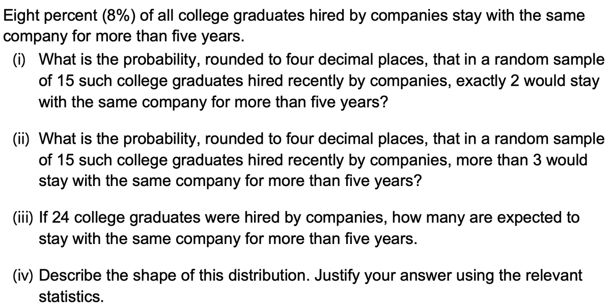 Eight percent (8%) of all college graduates hired by companies stay with the same
company for more than five years.
(i) What is the probability, rounded to four decimal places, that in a random sample
of 15 such college graduates hired recently by companies, exactly 2 would stay
with the same company for more than five years?
(ii) What is the probability, rounded to four decimal places, that in a random sample
of 15 such college graduates hired recently by companies, more than 3 would
stay with the same company for more than five years?
(iii) If 24 college graduates were hired by companies, how many are expected to
stay with the same company for more than five years.
(iv) Describe the shape of this distribution. Justify your answer using the relevant
statistics.
