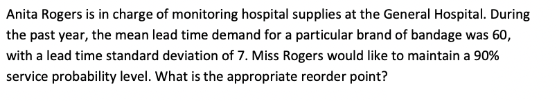 Anita Rogers is in charge of monitoring hospital supplies at the General Hospital. During
the past year, the mean lead time demand for a particular brand of bandage was 60,
with a lead time standard deviation of 7. Miss Rogers would like to maintain a 90%
service probability level. What is the appropriate reorder point?