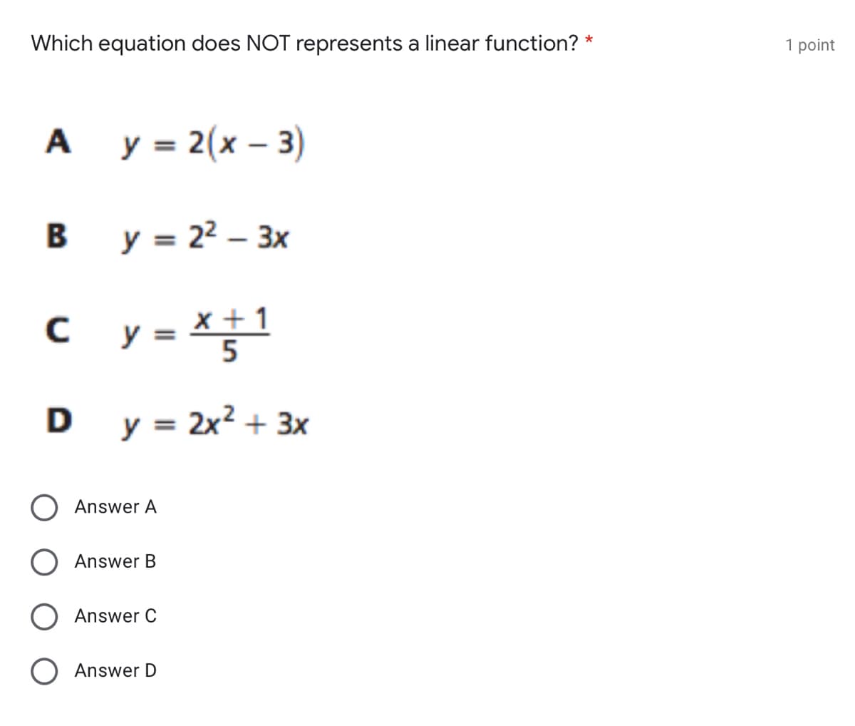 Which equation does NOT represents a linear function? *
1 point
A y = 2(x – 3)
B y = 22 – 3x
c y = *;1
x +1
D y = 2x? + 3x
O Answer A
Answer B
O Answer C
O Answer D
