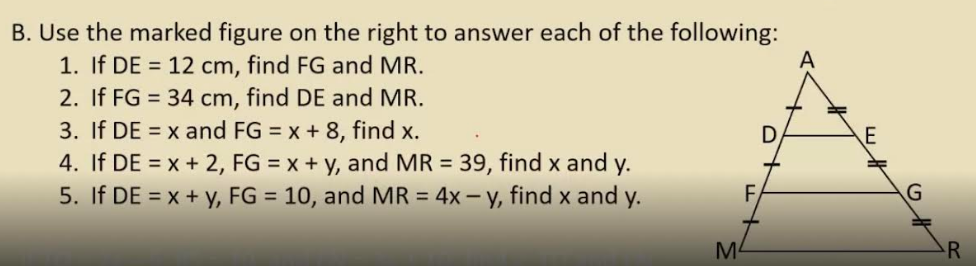 B. Use the marked figure on the right to answer each of the following:
1. If DE = 12 cm, find FG and MR.
2. If FG = 34 cm, find DE and MR.
3. If DE = x and FG = x + 8, find x.
4. If DE = x + 2, FG = x + y, and MR = 39, find x and y.
5. If DE = x + y, FG = 10, and MR = 4x – y, find x and y.
M4
R
