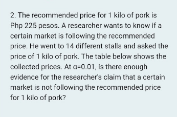 2. The recommended price for 1 kilo of pork is
Php 225 pesos. A researcher wants to know if a
certain market is following the recommended
price. He went to 14 different stalls and asked the
price of 1 kilo of pork. The table below shows the
collected prices. At a=0.01, is there enough
evidence for the researcher's claim that a certain
market is not following the recommended price
for 1 kilo of pork?
