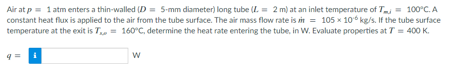 Air at p = 1 atm enters a thin-walled (D = 5-mm diameter) long tube (L = 2 m) at an inlet temperature of Tm,i = 100°C. A
constant heat flux is applied to the air from the tube surface. The air mass flow rate is m = 105 x 10-6 kg/s. If the tube surface
temperature at the exit is T, = 160°C, determine the heat rate entering the tube, in W. Evaluate properties at T = 400 K.
q=
IN
W