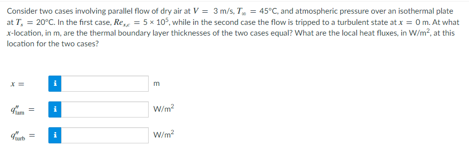 Consider two cases involving parallel flow of dry air at V = 3 m/s, T = 45°C, and atmospheric pressure over an isothermal plate
at T = 20°C. In the first case, Rex = 5 x 105, while in the second case the flow is tripped to a turbulent state at x = 0 m. At what
x-location, in m, are the thermal boundary layer thicknesses of the two cases equal? What are the local heat fluxes, in W/m², at this
location for the two cases?
x =
91am =
qurb
=
i
i
m
W/m²
W/m²