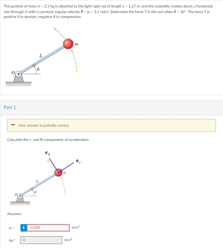 The particle of mass m = 2.5 kg is attached to the light rigid rod of length L = 1.27 m, and the assembly rotates about a horizontal
axis through O with a constant angular velocity-w-3.2 rad/s. Determine the force T in the rod when 9 - 36°. The force T is
positive if in tension, negative if in compression.
Part 1
Answers:
■
de
L
Your answer is partially correct.
Calculate the r- and 8-components of acceleration.
0
ar= i 13.005
0
m
m
m/s²
m/s²