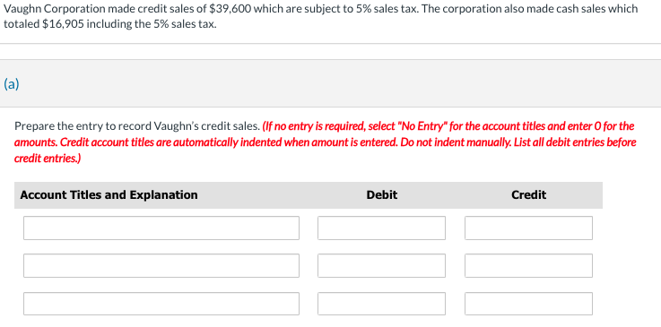 Vaughn Corporation made credit sales of $39,600 which are subject to 5% sales tax. The corporation also made cash sales which
totaled $16,905 including the 5% sales tax.
(a)
Prepare the entry to record Vaughn's credit sales. (If no entry is required, select "No Entry" for the account titles and enter o for the
amounts. Credit account titles are automatically indented when amount is entered. Do not indent manually. List all debit entries before
credit entries.)
Account Titles and Explanation
Debit
Credit