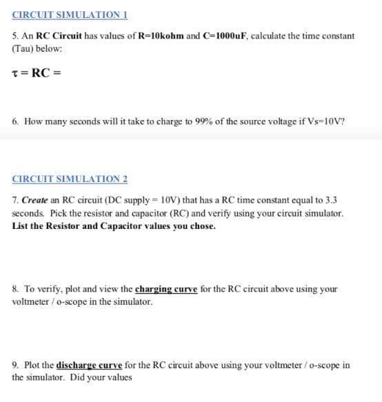 CIRCUIT SIMULATION 1
5. An RC Circuit has values of R=10kohm and C=1000uF, calculate the time constant
(Tau) below:
T= RC =
6. How many seconds will it take to charge to 99% of the source voltage if Vs=10V?
CIRCUIT SIMULATION 2
7. Create an RC circuit (DC supply = 10V) that has a RC time constant equal to 3.3
seconds. Pick the resistor and capacitor (RC) and verify using your circuit simulator.
List the Resistor and Capacitor values you chose.
8. To verify, plot and view the charging curve for the RC circuit above using your
voltmeter / o-scope in the simulator.
9. Plot the discharge curve for the RC circuit above using your voltmeter / o-scope in
the simulator. Did your values
