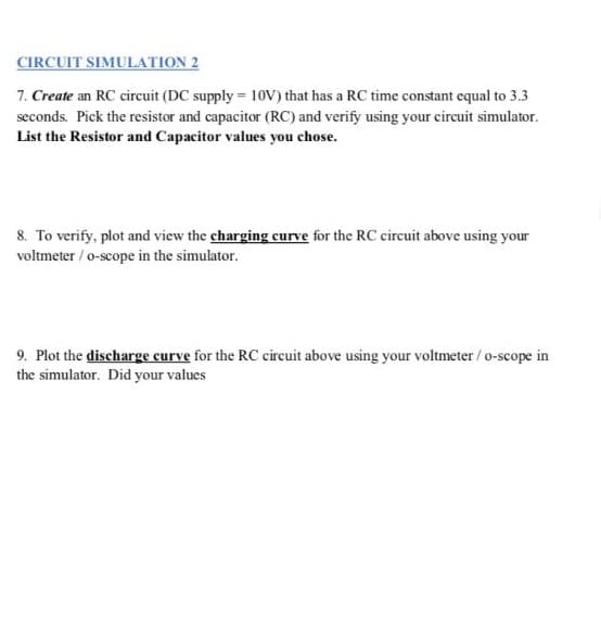 CIRCUIT SIMULATION 2
7. Create an RC circuit (DC supply = 10V) that has a RC time constant equal to 3.3
seconds. Pick the resistor and capacitor (RC) and verify using your circuit simulator.
List the Resistor and Capacitor values you chose.
8. To verify, plot and view the charging curve for the RC circuit above using your
voltmeter / o-scope in the simulator.
9. Plot the discharge curve for the RC circuit above using your voltmeter / o-scope in
the simulator. Did your values
