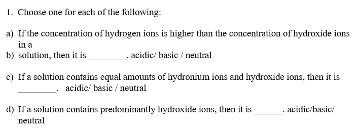 1. Choose one for each of the following:
a) If the concentration of hydrogen ions is higher than the concentration of hydroxide ions
in a
b) solution, then it is
acidic/ basic / neutral
c) If a solution contains equal amounts of hydronium ions and hydroxide ions, then it is
acidic/ basic / neutral
d) If a solution contains predominantly hydroxide ions, then it is
acidic/basic/
neutral
