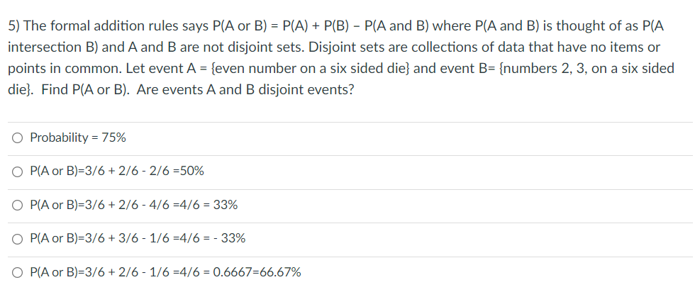 5) The formal addition rules says P(A or B) = P(A) + P(B) – P(A and B) where P(A and B) is thought of as P(A
intersection B) and A and B are not disjoint sets. Disjoint sets are collections of data that have no items or
points in common. Let eventA = {even number on a six sided die} and event B= {numbers 2, 3, on a six sided
die}. Find P(A or B). Are events A and B disjoint events?
O Probability = 75%
O P(A or B)=3/6 + 2/6 - 2/6 =50%
O P(A or B)=3/6 + 2/6 - 4/6 =4/6 = 33%
P(A or B)=3/6 + 3/6 - 1/6 =4/6 = - 33%
P(A or B)=3/6 + 2/6 - 1/6 =4/6 = 0.6667=66.67%
