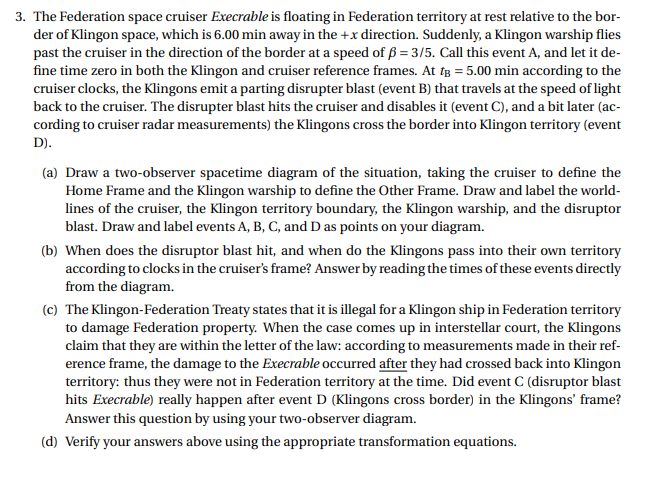 3. The Federation space cruiser Execrable is floating in Federation territory at rest relative to the bor-
der of Klingon space, which is 6.00 min away in the +x direction. Suddenly, a Klingon warship flies
past the cruiser in the direction of the border at a speed of B 3/5. Call this event A, and let it de-
fine time zero in both the Klingon and cruiser reference frames. At ig = 5.00 min according to the
cruiser clocks, the Klingons emit a parting disrupter blast (event B) that travels at the speed of light
back to the cruiser. The disrupter blast hits the cruiser and disables it (event C), and a bit later (ac-
cording to cruiser radar measurements) the Klingons cross the border into Klingon territory (event
D).
(a) Draw a two-observer spacetime diagram of the situation, taking the cruiser to define the
Home Frame and the Klingon warship to define the Other Frame. Draw and label the world
lines of the cruiser, the Klingon territory boundary, the Klingon warship, and the disruptor
blast. Draw and label events A, B, C, and D as points on your diagram
(b) When does the disruptor blast hit, and when do the Klingons pass into their own territory
according to clocks in the cruiser's frame? Answer by readingthe times of these events directly
from the diagram.
(c) The Klingon-Federation Treaty states that it is illegal for a Klingon ship in Federation territory
to damage Federation property. When the case comes up in interstellar court, the Klingons
claim that they are within the letter of the law: according to measurements made in their ref-
erence frame, the damage to the Execrable occurred after they had crossed back into Klingon
territory: thus they were not in Federation territory at the time. Did event C (disruptor blast
hits Execrable) really happen after event D (Klingons cross border) in the Klingons' frame?
Answer this question by using your two-observer diagram.
(d) Verify your answers above using the appropriate transformation equations
