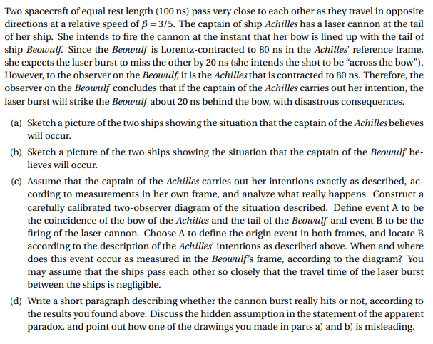 Two spacecraft of equal rest length (100 ns) pass very close to each other as they travel in opposite
directions at a relative speed of B 3/5. The captain of ship Achilles has a laser cannon at the tail
of her ship. She intends to fire the cannon at the instant that her bow is lined up with the tail of
ship Beowulf. Since the Beowulf is Lorentz-contracted to 80 ns in the Achilles' reference frame,
she expects the laser burst to miss the other by 20 ns (she intends the shot to be "across the bow").
However, to the observer on the Beowulf, it is the Achilles that is contracted to 80 ns. Therefore, the
observer on the Beowulf concludes that if the captain of the Achilles carries out her intention, the
laser burst will strike the Beowulf about 20 ns behind the bow, with disastrous consequences
Sketch a picture of the two ships showing the situation that the captain of the Achilles believes
(a)
will occur.
(b) Sketch a picture of the two ships showing the situation that the captain of the Beowulf be-
lieves will occur.
(c) Assume that the captain of the Achilles carries out her intentions exactly as described, ac-
cording to measurements in her own frame, and analyze what really happens. Construct a
carefully calibrated two-observer diagram of the situation described. Define event A to be
the coincidence of the bow of the Achilles and the tail of the Beowulf and event B to be the
firing of the laser cannon. Choose A to define the origin event in both frames, and locate B
according to the description of the Achilles' intentions as described above. When and where
does this event occur as measured in the Beowulf's frame, according to the diagram? You
may assume that the ships pass each other so closely that the travel time of the laser burst
between the ships is negligible.
(d) Write a short paragraph describing whether the cannon burst really hits or not, according to
the results you found above. Discuss the hidden assumption in the statement of the apparent
paradox, and point out how one of the drawings you made in parts a) and b) is misleading
