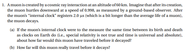 1. Amuonis created by a cosmic ray interaction at an altitude of 60 km. Imagine that after its creation,
the muon hurtles downward at a speed of 0.998, as measured by a ground-based observer.. After
the muon's "internal clock" registers 2.0 us (which is a bit longer than the average life of a muon),
the muon decays.
(a) If the muon's internal clock were to the measure the same time between its birth and death
as clocks on Earth do (i.e., special relativity is not true and time is universal and absolute),
about how far would this muon have traveled before it decayed?
(b) How far will this muon really travel before it decays?
