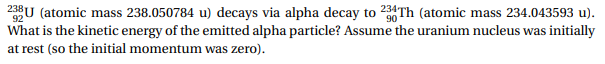 23U (atoic mass 238.050784 u) decays via alpha decay to 234Th (atomic mass 234.043593 u).
What is the kinetic energy of the emitted alpha particle? Assume the uranium nucleus was initially
at rest (so the initial momentum was zero).
