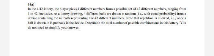 14a)
In the 4/42 lottery, the player picks 4 different numbers from a possible set of 42 different numbers, ranging from
I to 42, inclusive. At a lottery drawing, 4 different balls are drawn at random (i.e., with equal probability) from a
device containing the 42 balls representing the 42 different numbers. Note that repetition is allowed, i.e., once a
ball is drawn, it is put back in the device. Determine the total number of possible combinations in this lottery. You
do not need to simplify your answer.
