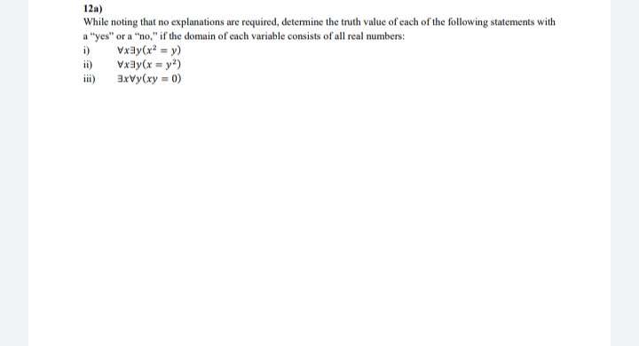 12a)
While noting that no explanations are required, determine the truth value of each of the following statements with
a "yes" or a "no," if the domain of each variable consists of all real numbers:
Vxay(x? = y)
Vxay(x = y?)
i)
ii)
ii)
axvy(xy = 0)
