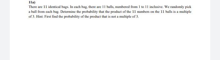 1la)
There are 11 identical bags. In each bag, there are 11 balls, numbered from 1 to 11 inclusive. We randomly pick
a ball from each bag. Determine the probability that the product of the 11 numbers on the 11 balls is a multiple
of 3. Hint: First find the probability of the product that is not a multiple of 3.
