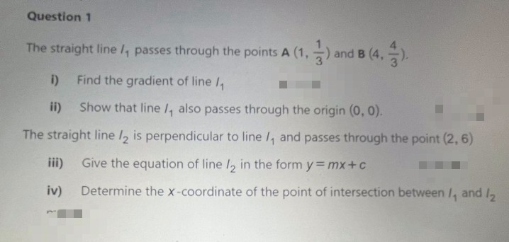 Question 1
The straight line l, passes through the points A (1,-) and
B (4.).
O and B (4,
i)
Find the gradient of line I,
ii)
Show that line l, also passes through the origin (0, 0).
The straight line /, is perpendicular to line /, and passes through the point (2,6)
iii)
Give the equation of line /, in the form y = mx+c
iv)
Determine the x-coordinate of the point of intersection between /, and I,
