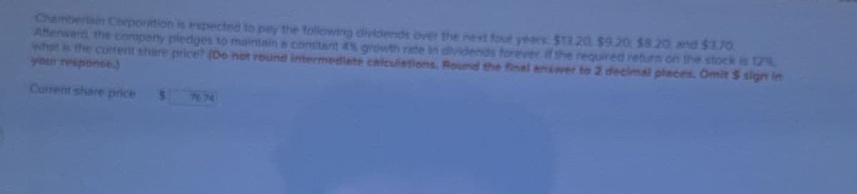 Chamberlain Corporation is expected to pay the following dividends over the next four years $13.20 $9.20, $8.20, and $1.70
Afterward, the company pledges to maintain a constant 4% growth rate in dividends forever if the required return on the stock is 12%
what is the current share price? (Do not round intermediate calculations. Round the final answer to 2 decimal places. Omit $ sign in
your response
Current share price
5 7674