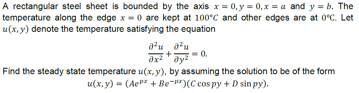 A rectangular steel sheet is bounded by the axis x = 0,y = 0,x = a and y = b. The
temperature along the edge x = 0 are kept at 100°C and other edges are at 0°C. Let
u(x, y) denote the temperature satisfying the equation
a?u a?u
0.
dx² ' ðy²
Find the steady state temperature u(x, y), by assuming the solution to be of the form
u(x, y) = (AeP* +Be-p*)(C cos py + D sin py).
ха-
