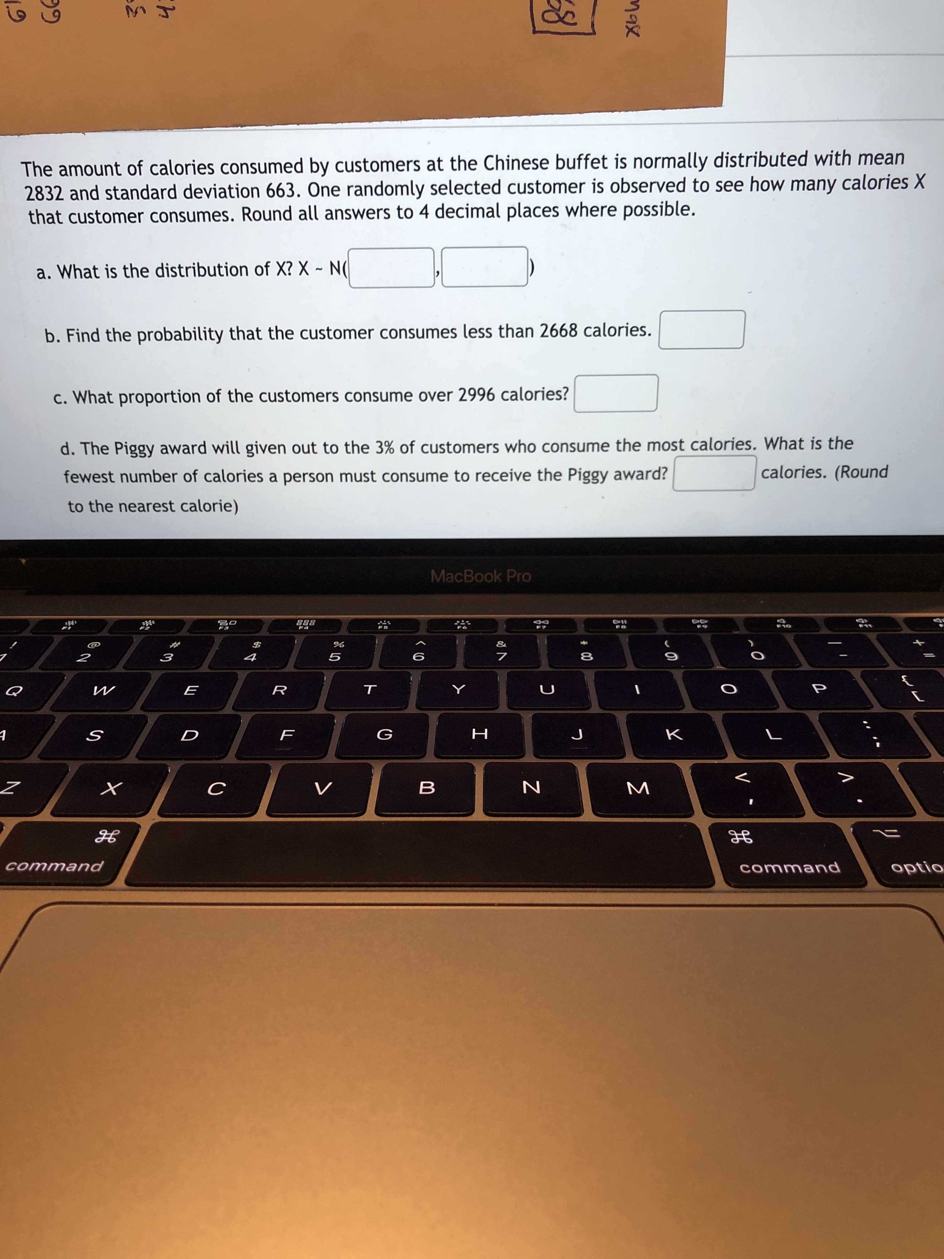 The amount of calories consumed by customers at the Chinese buffet is normally distributed with mean
2832 and standard deviation 663. One randomly selected customer is observed to see how many calories X
that customer consumes. Round all answers to 4 decimal places where possible.
a. What is the distribution of X? X ~ N(
b. Find the probability that the customer consumes less than 2668 calories.
c. What proportion of the customers consume over 2996 calories?
