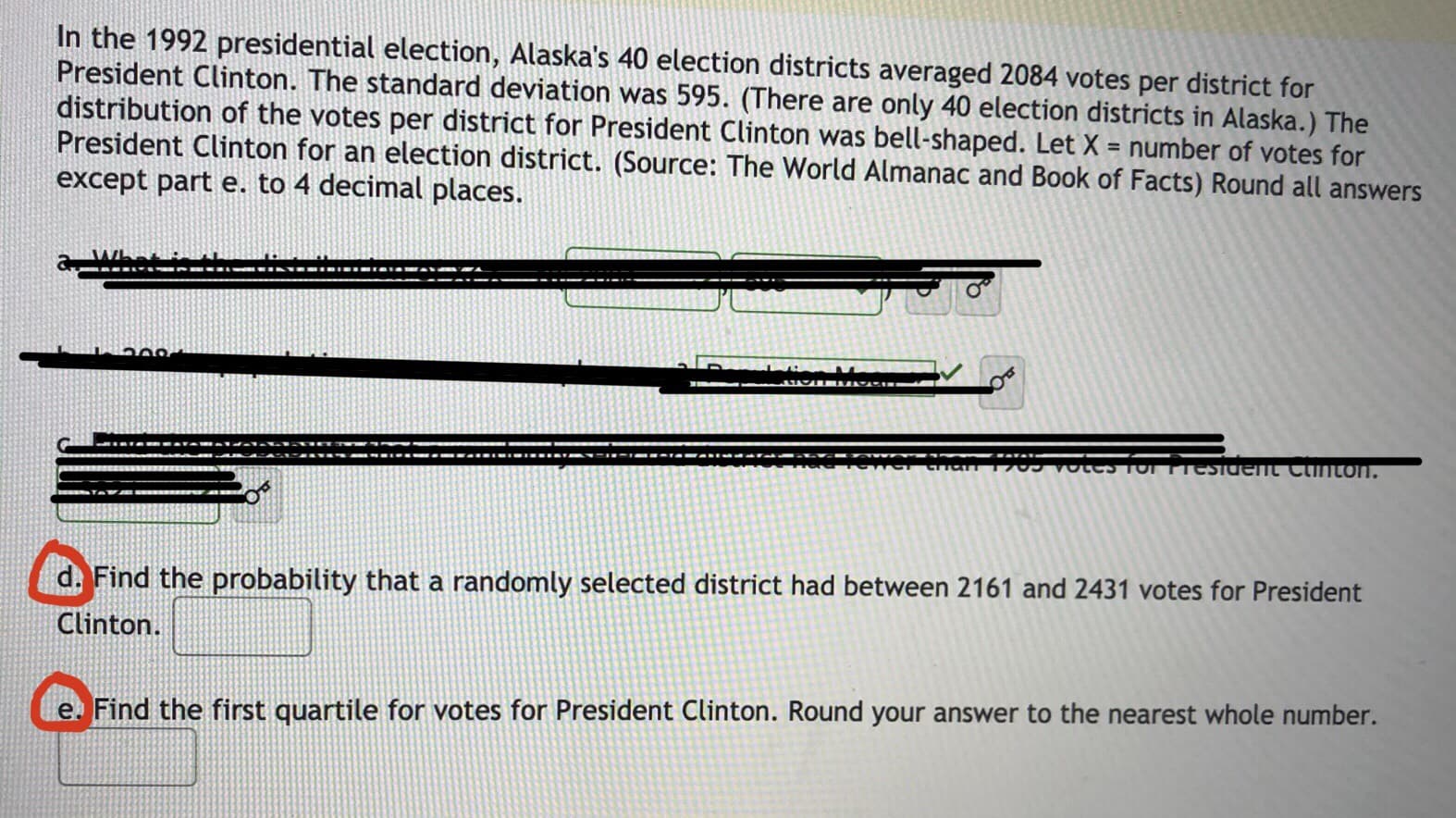 In the 1992 presidential election, Alaska's 40 election districts averaged 2084 votes per district for
President Clinton. The standard deviation was 595. (There are only 40 election districts in Alaska.) The
distribution of the votes per district for President Clinton was bell-shaped. Let X = number of votes for
President Clinton for an election district. (Source: The World Almanac and Book of Facts) Round all answers
except part e. to 4 decimal places.
votes TorTTesidemt Cinton.
d. Find the probability that a randomly selected district had between 2161 and 2431 votes for President
Clinton.
e. Find the first quartile for votes for President Clinton. Round your answer to the nearest whole number.
