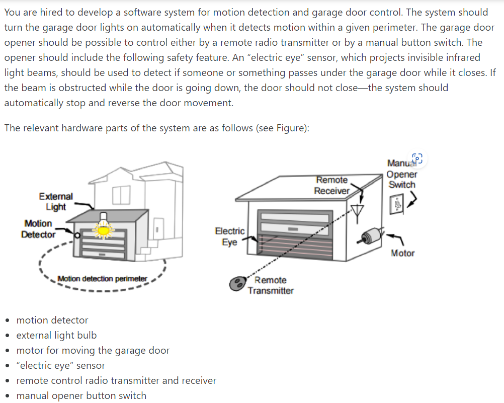 You are hired to develop a software system for motion detection and garage door control. The system should
turn the garage door lights on automatically when detects motion within a given perimeter. The garage door
opener should be possible to control either by a remote radio transmitter or by a manual button switch. The
opener should include the following safety feature. An "electric eye" sensor, which projects invisible infrared
light beams, should be used to detect if someone or something passes under the garage door while it closes. If
the beam is obstructed while the door is going down, the door should not close-the system should
automatically stop and reverse the door movement.
The relevant hardware parts of the system are as follows (see Figure):
External
Light
Motion
Detector
1
Motion detection perimeter
Electric
Eye
• motion detector
• external light bulb
• motor for moving the garage door
• "electric eye" sensor
• remote control radio transmitter and receiver
• manual opener button switch
Remote
Transmitter
Remote
Receiver
Manu
Opener
Switch
Motor