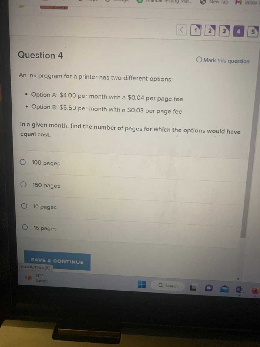 Question 4
An ink program for a printer has two different options:
• Option A: $4.00 per month with a $0.04 per page fee
• Option B: $5.50 per month with a $0.03 per page fee
100 pages
150 pages
40
10 pages
15 pages
SAVE & CONTINUE
Manual Testing Mat...
In a given month, find the number of pages for which the options would have
equal cost.
javascript:void(0);
57°F
Sunset
Q Search
New Tab
r
3
M Inbox
i
4
O Mark this question
5