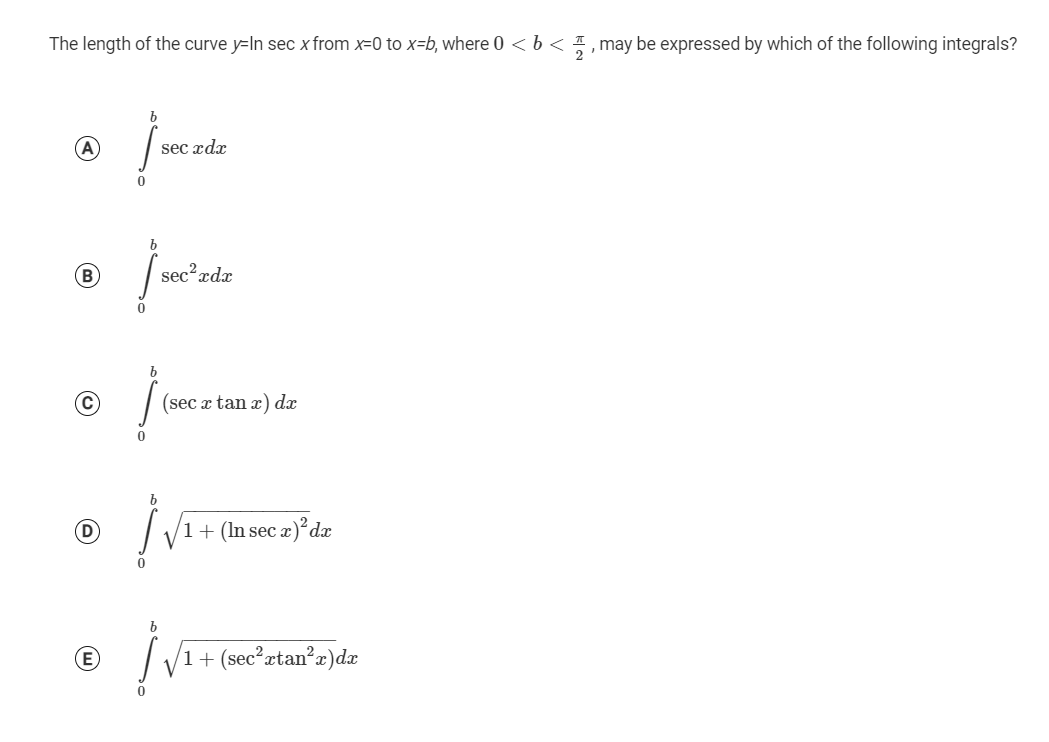 The length of the curve y=In sec x from x=0 to x=b, where 0 < b < 1 , may be expressed by which of the following integrals?
(A
sec xdx
sec?xdx
(C)
(sec æ tan x) dx
D
1+ (In sec
æ)°dx
(E
1+ (sec²xtan?r)dæ
