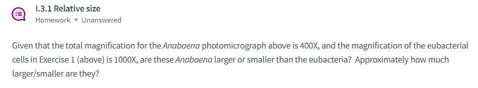 1.3.1 Relative size
Homework • Unanswered
Given that the total magnification for the Anabaena photomicrograph above is 400X, and the magnification of the eubacterial
cells in Exercise 1 (above) is 1000X, are these Anabaena larger or smaller than the eubacteria? Approximately how much
larger/smaller are they?
