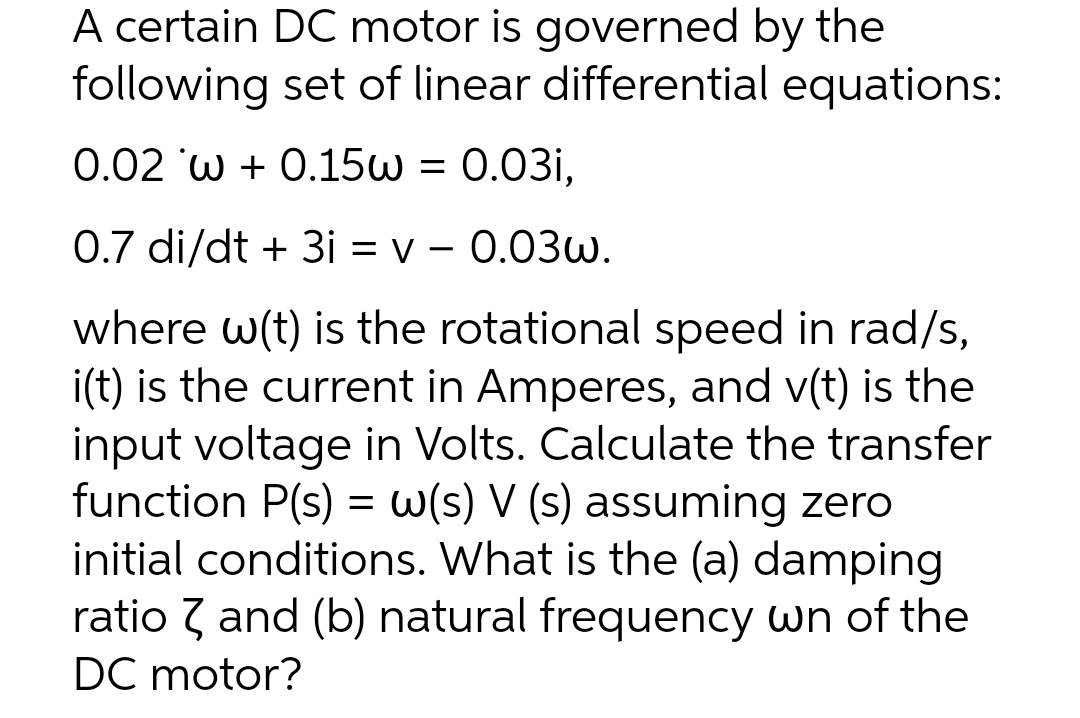 A certain DC motor is governed by the
following set of linear differential equations:
0.02 w+ 0.15w = 0.03i,
0.7 di/dt + 3i = v - 0.03w.
where w(t) is the rotational speed in rad/s,
i(t) is the current in Amperes, and v(t) is the
input voltage in Volts. Calculate the transfer
function P(s) = w(s) V (s) assuming zero
initial conditions. What is the (a) damping
ratio and (b) natural frequency wn of the
DC motor?