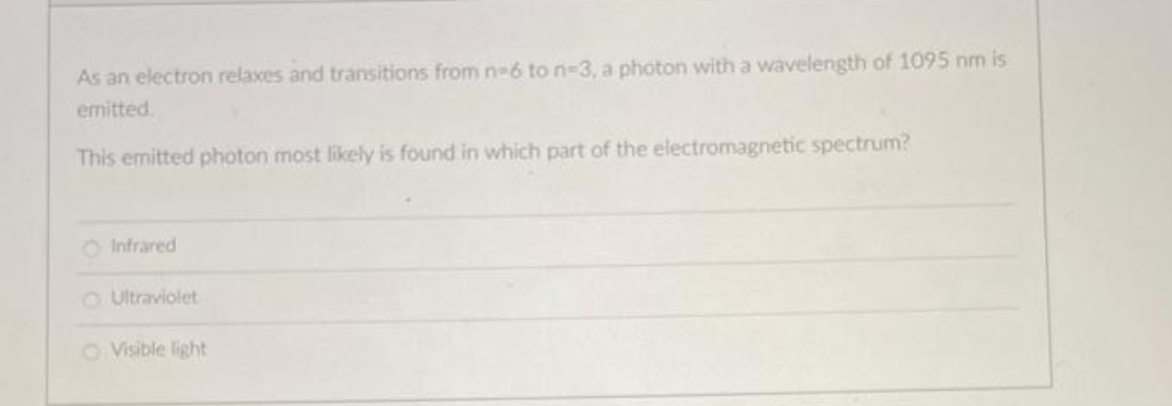 As an electron relaxes and transitions from n-6 to n-3, a photon with a wavelength of 1095 nm is
emitted
This emitted photon most likely is found in which part of the electromagnetic spectrum?
O Infrared
OUltraviolet
O Visible light